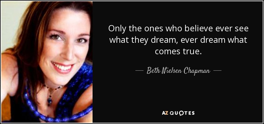 Only the ones who believe ever see what they dream, ever dream what comes true. - Beth Nielsen Chapman