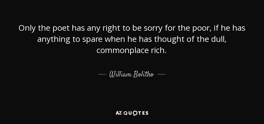Only the poet has any right to be sorry for the poor, if he has anything to spare when he has thought of the dull, commonplace rich. - William Bolitho