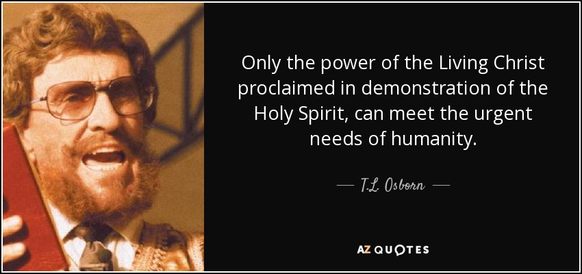 Only the power of the Living Christ proclaimed in demonstration of the Holy Spirit, can meet the urgent needs of humanity. - T.L. Osborn