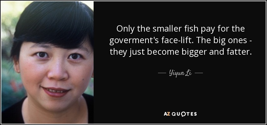 Only the smaller fish pay for the goverment's face-lift. The big ones - they just become bigger and fatter. - Yiyun Li