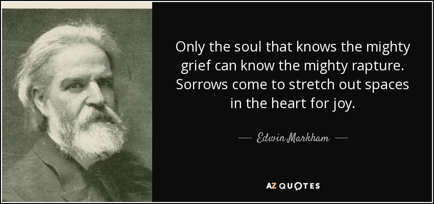 Only the soul that knows the mighty grief can know the mighty rapture. Sorrows come to stretch out spaces in the heart for joy. - Edwin Markham