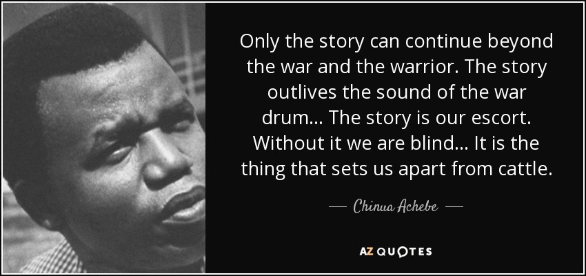 Only the story can continue beyond the war and the warrior. The story outlives the sound of the war drum... The story is our escort. Without it we are blind... It is the thing that sets us apart from cattle. - Chinua Achebe