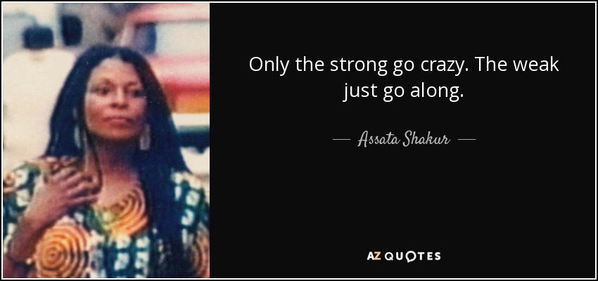 Only the strong go crazy. The weak just go along. - Assata Shakur