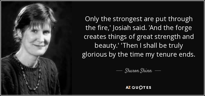 Only the strongest are put through the fire,' Josiah said. 'And the forge creates things of great strength and beauty.' 'Then I shall be truly glorious by the time my tenure ends. - Sharon Shinn