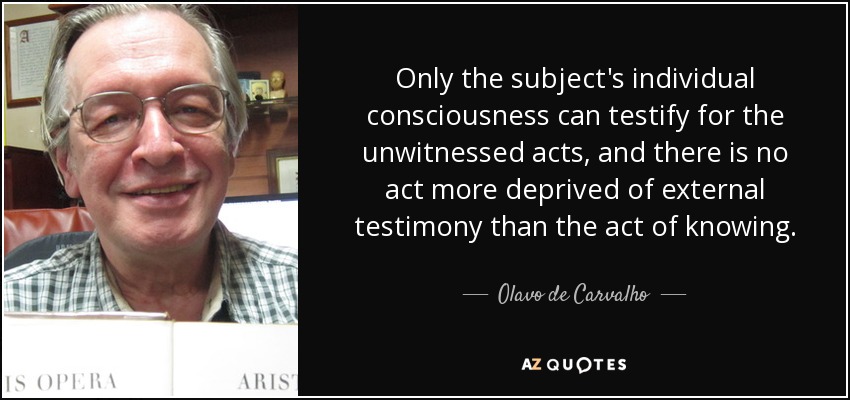 Only the subject's individual consciousness can testify for the unwitnessed acts, and there is no act more deprived of external testimony than the act of knowing. - Olavo de Carvalho