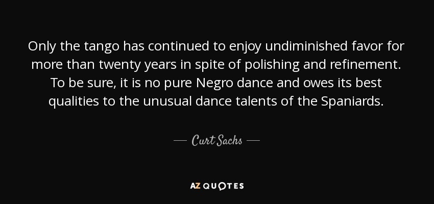 Only the tango has continued to enjoy undiminished favor for more than twenty years in spite of polishing and refinement. To be sure, it is no pure Negro dance and owes its best qualities to the unusual dance talents of the Spaniards. - Curt Sachs