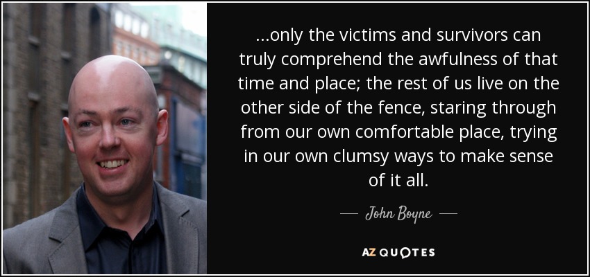 . . .only the victims and survivors can truly comprehend the awfulness of that time and place; the rest of us live on the other side of the fence, staring through from our own comfortable place, trying in our own clumsy ways to make sense of it all. - John Boyne