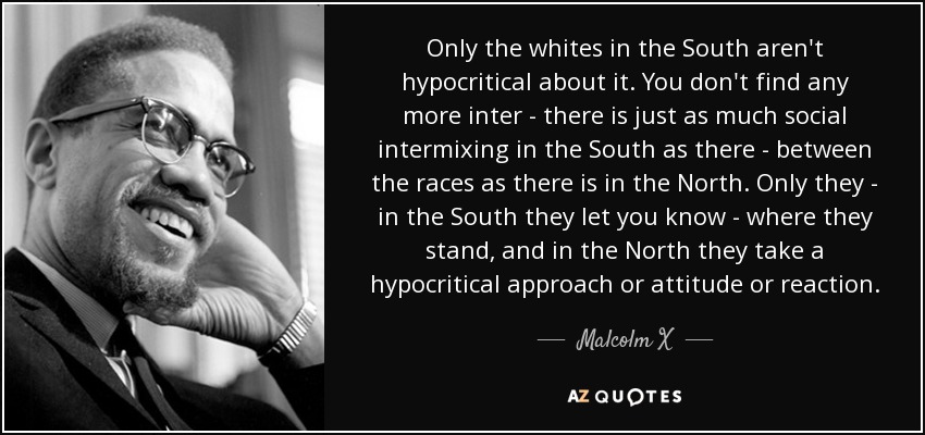 Only the whites in the South aren't hypocritical about it. You don't find any more inter - there is just as much social intermixing in the South as there - between the races as there is in the North. Only they - in the South they let you know - where they stand, and in the North they take a hypocritical approach or attitude or reaction. - Malcolm X