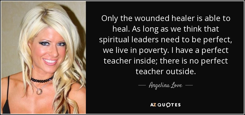 Only the wounded healer is able to heal. As long as we think that spiritual leaders need to be perfect, we live in poverty. I have a perfect teacher inside; there is no perfect teacher outside. - Angelina Love