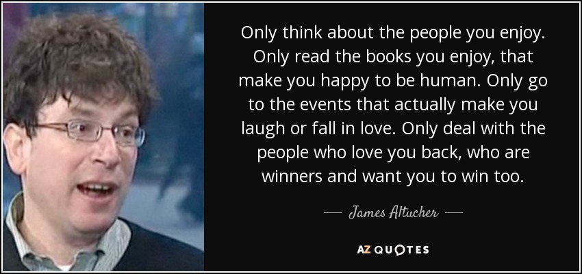 Only think about the people you enjoy. Only read the books you enjoy, that make you happy to be human. Only go to the events that actually make you laugh or fall in love. Only deal with the people who love you back, who are winners and want you to win too. - James Altucher