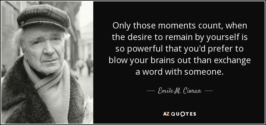 Only those moments count, when the desire to remain by yourself is so powerful that you'd prefer to blow your brains out than exchange a word with someone. - Emile M. Cioran
