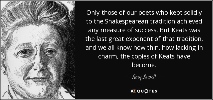 Only those of our poets who kept solidly to the Shakespearean tradition achieved any measure of success. But Keats was the last great exponent of that tradition, and we all know how thin, how lacking in charm, the copies of Keats have become. - Amy Lowell
