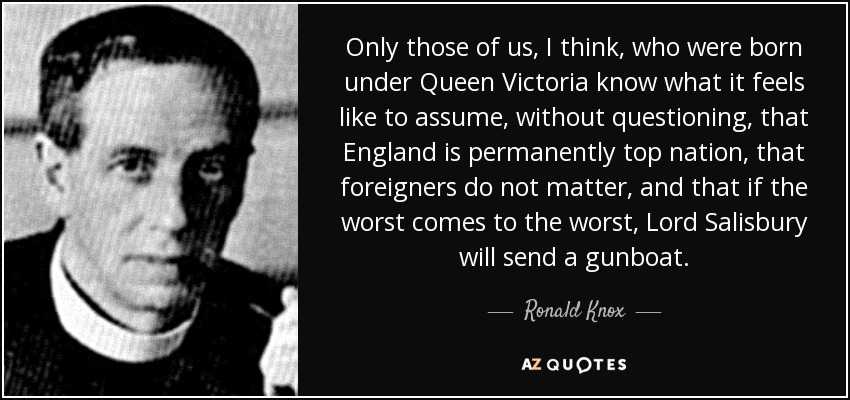 Only those of us, I think, who were born under Queen Victoria know what it feels like to assume, without questioning, that England is permanently top nation, that foreigners do not matter, and that if the worst comes to the worst, Lord Salisbury will send a gunboat. - Ronald Knox