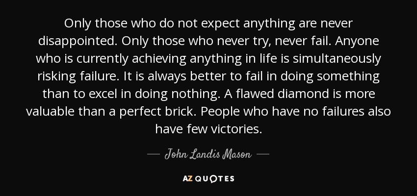 Only those who do not expect anything are never disappointed. Only those who never try, never fail. Anyone who is currently achieving anything in life is simultaneously risking failure. It is always better to fail in doing something than to excel in doing nothing. A flawed diamond is more valuable than a perfect brick. People who have no failures also have few victories. - John Landis Mason