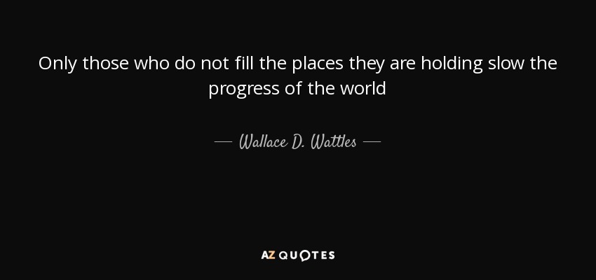 Only those who do not fill the places they are holding slow the progress of the world - Wallace D. Wattles