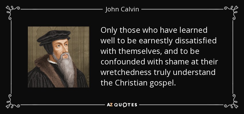 Only those who have learned well to be earnestly dissatisfied with themselves, and to be confounded with shame at their wretchedness truly understand the Christian gospel. - John Calvin