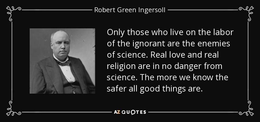 Only those who live on the labor of the ignorant are the enemies of science. Real love and real religion are in no danger from science. The more we know the safer all good things are. - Robert Green Ingersoll