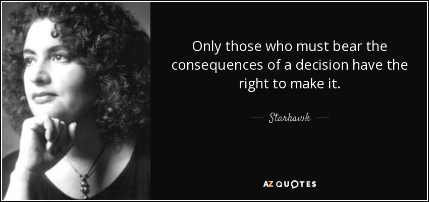 Only those who must bear the consequences of a decision have the right to make it. - Starhawk