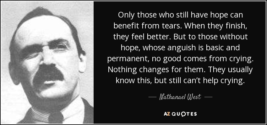 Only those who still have hope can benefit from tears. When they finish, they feel better. But to those without hope, whose anguish is basic and permanent, no good comes from crying. Nothing changes for them. They usually know this, but still can’t help crying. - Nathanael West