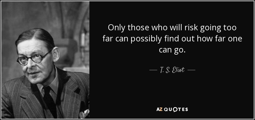 Only those who will risk going too far can possibly find out how far one can go. - T. S. Eliot