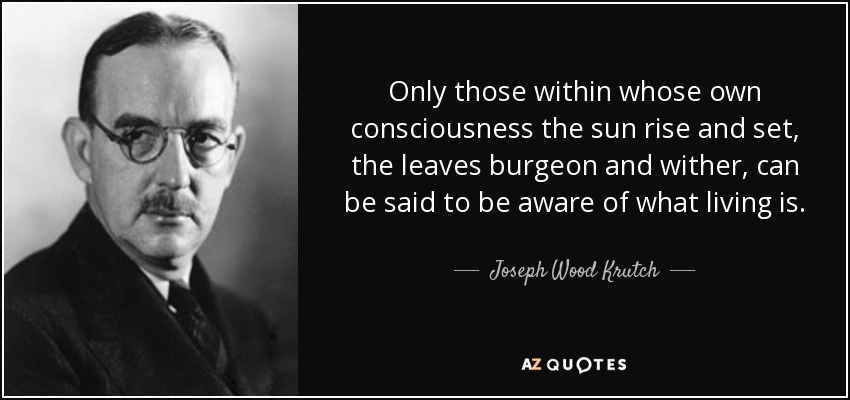 Only those within whose own consciousness the sun rise and set, the leaves burgeon and wither, can be said to be aware of what living is. - Joseph Wood Krutch