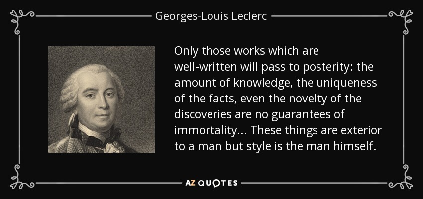 Only those works which are well-written will pass to posterity: the amount of knowledge, the uniqueness of the facts, even the novelty of the discoveries are no guarantees of immortality ... These things are exterior to a man but style is the man himself. - Georges-Louis Leclerc, Comte de Buffon