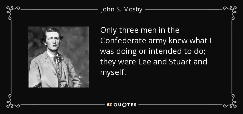 Only three men in the Confederate army knew what I was doing or intended to do; they were Lee and Stuart and myself. - John S. Mosby