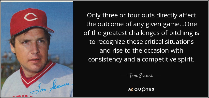 Only three or four outs directly affect the outcome of any given game...One of the greatest challenges of pitching is to recognize these critical situations and rise to the occasion with consistency and a competitive spirit. - Tom Seaver