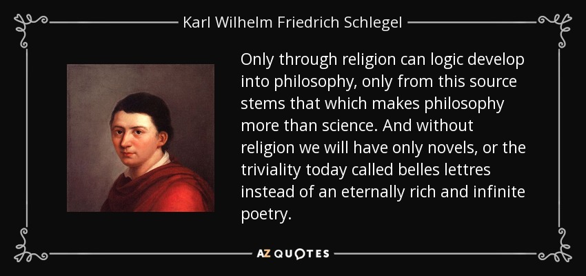 Only through religion can logic develop into philosophy, only from this source stems that which makes philosophy more than science. And without religion we will have only novels, or the triviality today called belles lettres instead of an eternally rich and infinite poetry. - Karl Wilhelm Friedrich Schlegel