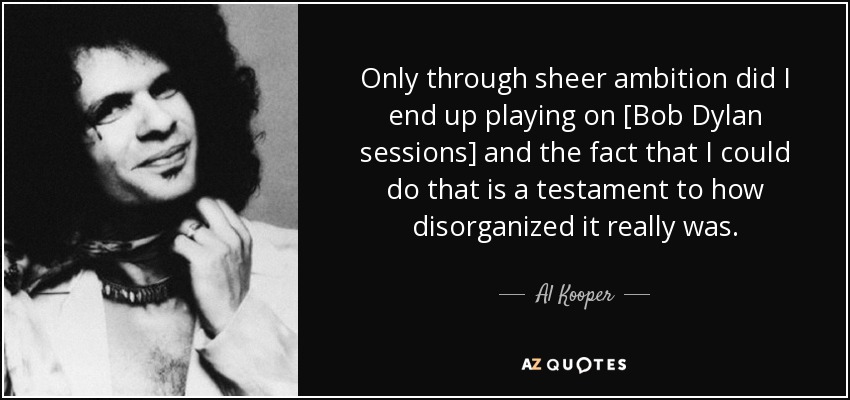 Only through sheer ambition did I end up playing on [Bob Dylan sessions] and the fact that I could do that is a testament to how disorganized it really was. - Al Kooper