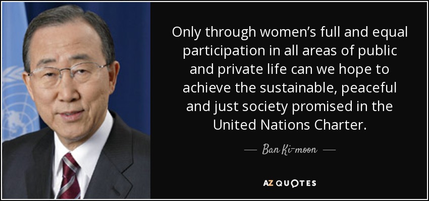 Only through women’s full and equal participation in all areas of public and private life can we hope to achieve the sustainable, peaceful and just society promised in the United Nations Charter. - Ban Ki-moon