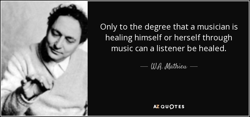 Only to the degree that a musician is healing himself or herself through music can a listener be healed. - W.A. Mathieu