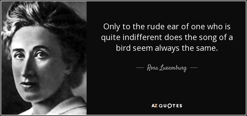 Only to the rude ear of one who is quite indifferent does the song of a bird seem always the same. - Rosa Luxemburg