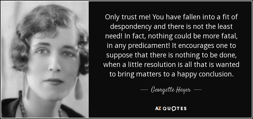 Only trust me! You have fallen into a fit of despondency and there is not the least need! In fact, nothing could be more fatal, in any predicament! It encourages one to suppose that there is nothing to be done, when a little resolution is all that is wanted to bring matters to a happy conclusion. - Georgette Heyer