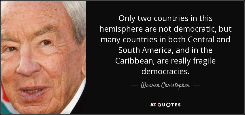 Only two countries in this hemisphere are not democratic, but many countries in both Central and South America, and in the Caribbean, are really fragile democracies. - Warren Christopher
