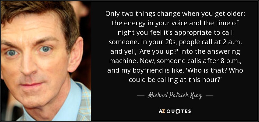 Only two things change when you get older: the energy in your voice and the time of night you feel it's appropriate to call someone. In your 20s, people call at 2 a.m. and yell, 'Are you up?' into the answering machine. Now, someone calls after 8 p.m., and my boyfriend is like, 'Who is that? Who could be calling at this hour?' - Michael Patrick King