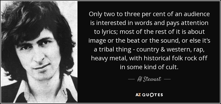 Only two to three per cent of an audience is interested in words and pays attention to lyrics; most of the rest of it is about image or the beat or the sound, or else it's a tribal thing - country & western, rap, heavy metal, with historical folk rock off in some kind of cult. - Al Stewart