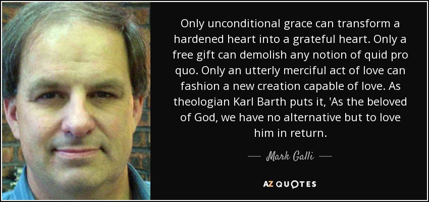 Only unconditional grace can transform a hardened heart into a grateful heart. Only a free gift can demolish any notion of quid pro quo. Only an utterly merciful act of love can fashion a new creation capable of love. As theologian Karl Barth puts it, 'As the beloved of God, we have no alternative but to love him in return. - Mark Galli