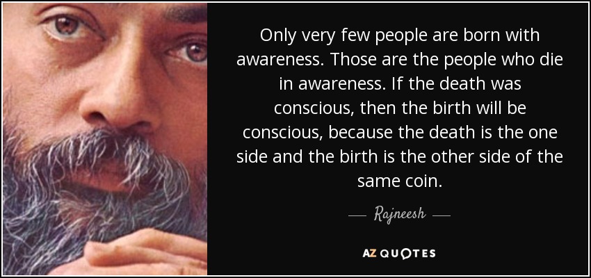 Only very few people are born with awareness. Those are the people who die in awareness. If the death was conscious, then the birth will be conscious, because the death is the one side and the birth is the other side of the same coin. - Rajneesh