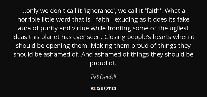 ...only we don't call it 'ignorance', we call it 'faith'. What a horrible little word that is - faith - exuding as it does its fake aura of purity and virtue while fronting some of the ugliest ideas this planet has ever seen. Closing people's hearts when it should be opening them. Making them proud of things they should be ashamed of. And ashamed of things they should be proud of. - Pat Condell