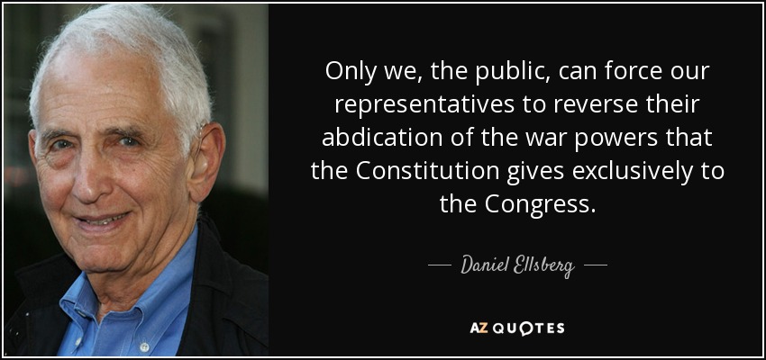 Only we, the public, can force our representatives to reverse their abdication of the war powers that the Constitution gives exclusively to the Congress. - Daniel Ellsberg