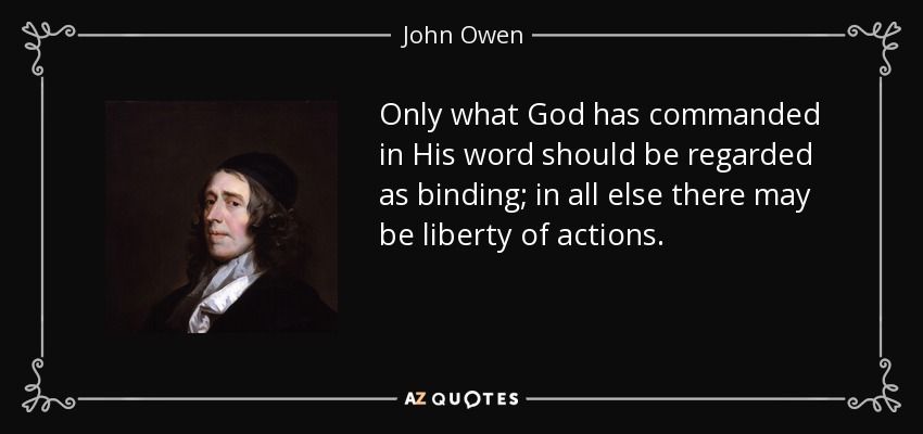 Only what God has commanded in His word should be regarded as binding; in all else there may be liberty of actions. - John Owen