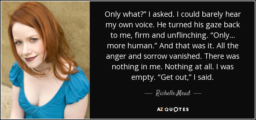 Only what?” I asked. I could barely hear my own voice. He turned his gaze back to me, firm and unflinching. “Only… more human.” And that was it. All the anger and sorrow vanished. There was nothing in me. Nothing at all. I was empty. “Get out,” I said. - Richelle Mead