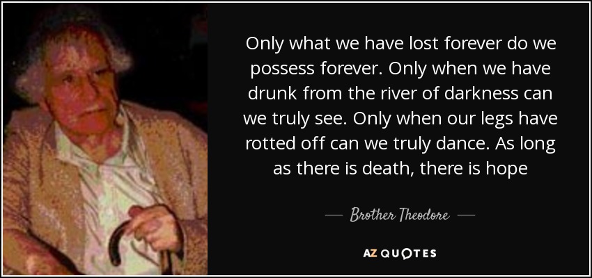 Only what we have lost forever do we possess forever. Only when we have drunk from the river of darkness can we truly see. Only when our legs have rotted off can we truly dance. As long as there is death, there is hope - Brother Theodore