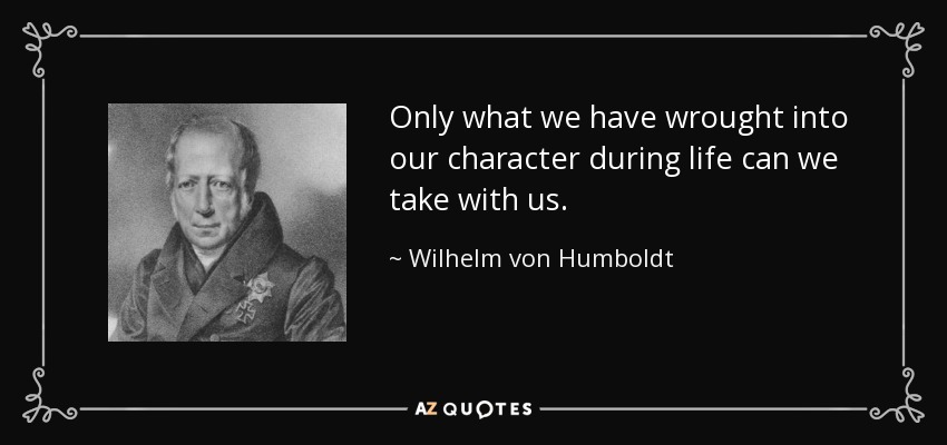 Only what we have wrought into our character during life can we take with us. - Wilhelm von Humboldt