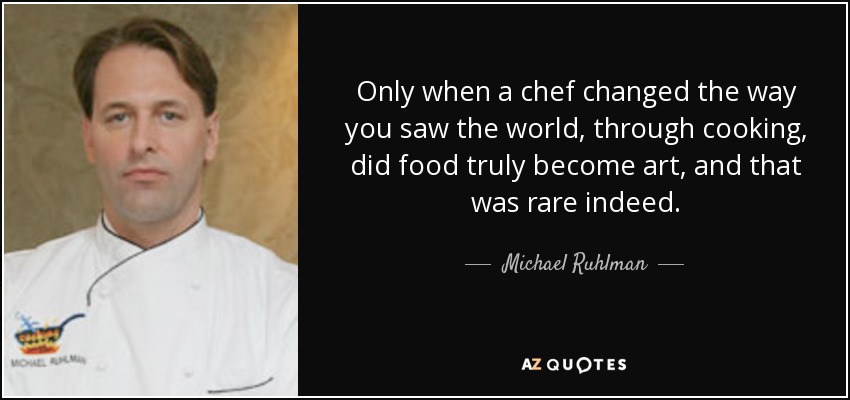 Only when a chef changed the way you saw the world, through cooking, did food truly become art, and that was rare indeed. - Michael Ruhlman