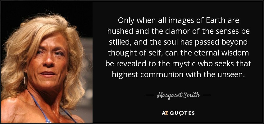 Only when all images of Earth are hushed and the clamor of the senses be stilled, and the soul has passed beyond thought of self, can the eternal wisdom be revealed to the mystic who seeks that highest communion with the unseen. - Margaret Smith