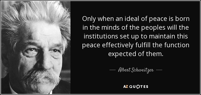 Only when an ideal of peace is born in the minds of the peoples will the institutions set up to maintain this peace effectively fulfill the function expected of them. - Albert Schweitzer