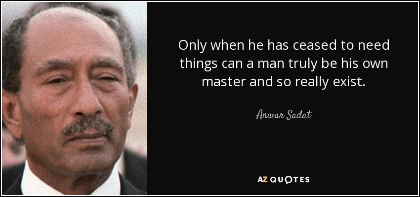 Only when he has ceased to need things can a man truly be his own master and so really exist. - Anwar Sadat