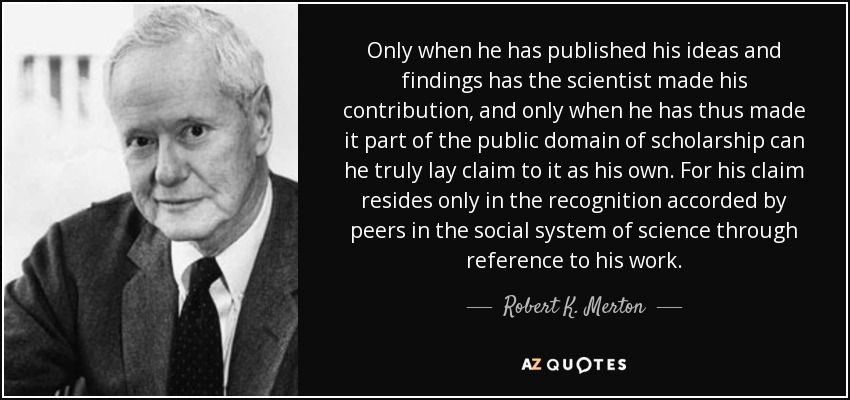 Only when he has published his ideas and findings has the scientist made his contribution, and only when he has thus made it part of the public domain of scholarship can he truly lay claim to it as his own. For his claim resides only in the recognition accorded by peers in the social system of science through reference to his work. - Robert K. Merton